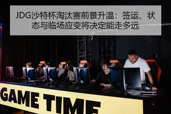 JDG沙特杯淘汰赛前景升温：签运、状态与临场应变将决定能走多远